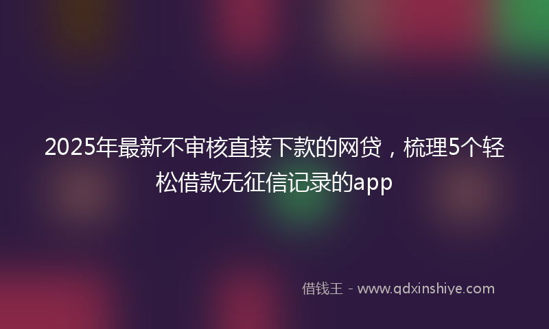 2025年最新不审核直接下款的网贷，梳理5个轻松借款无征信记录的app