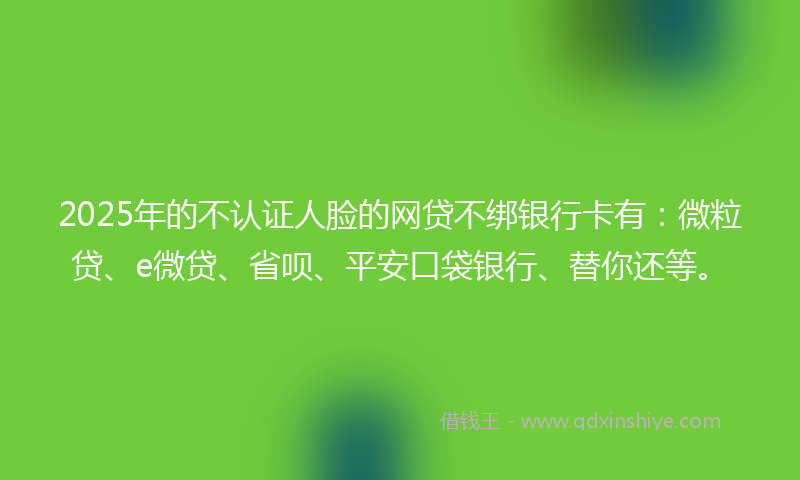 2025年的不认证人脸的网贷不绑银行卡有：微粒贷、e微贷、省呗、平安口袋银行、替你还等。