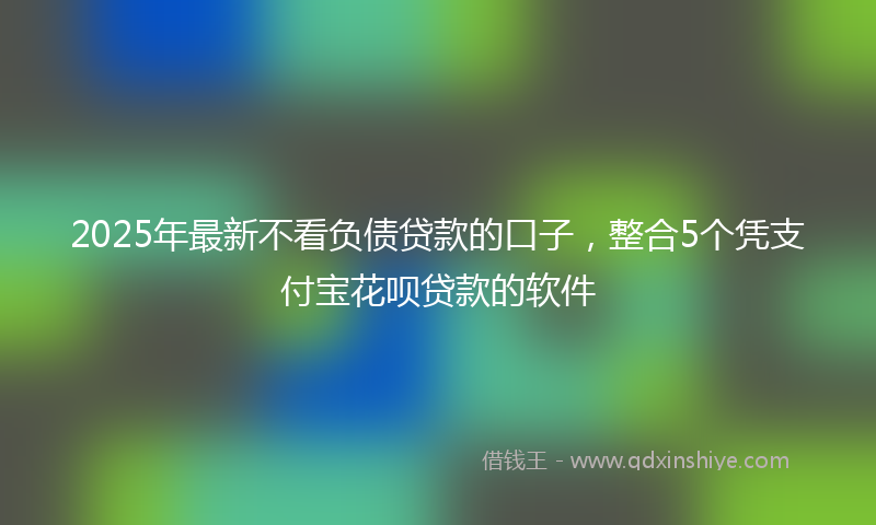 2025年最新不看负债贷款的口子，整合5个凭支付宝花呗贷款的软件