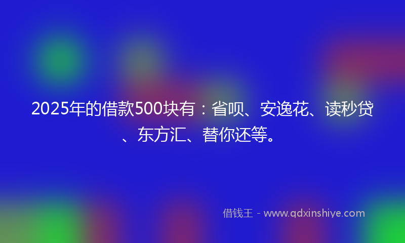 2025年的借款500块有：省呗、安逸花、读秒贷、东方汇、替你还等。