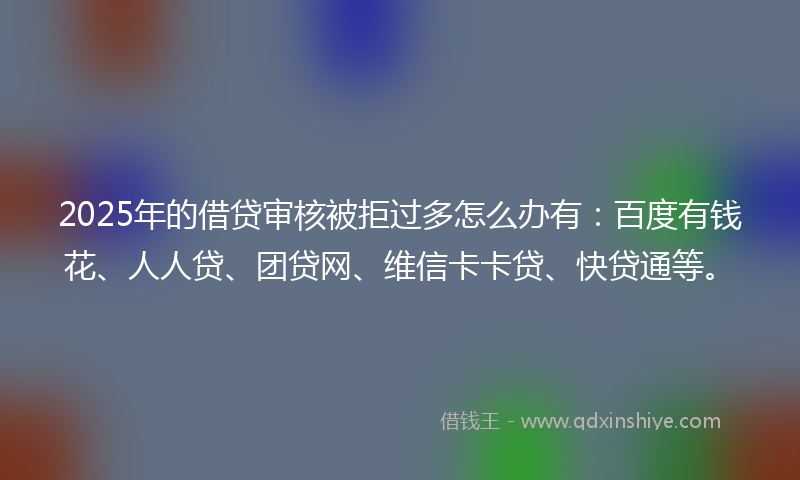 2025年的借贷审核被拒过多怎么办有：百度有钱花、人人贷、团贷网、维信卡卡贷、快贷通等。