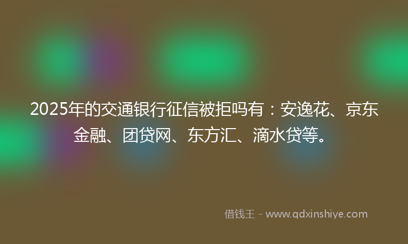2025年的交通银行征信被拒吗有：安逸花、京东金融、团贷网、东方汇、滴水贷等。