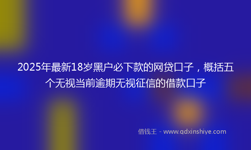 2025年最新18岁黑户必下款的网贷口子，概括五个无视当前逾期无视征信的借款口子