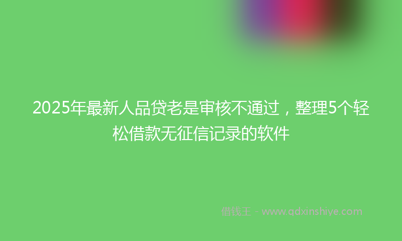 2025年最新人品贷老是审核不通过，整理5个轻松借款无征信记录的软件