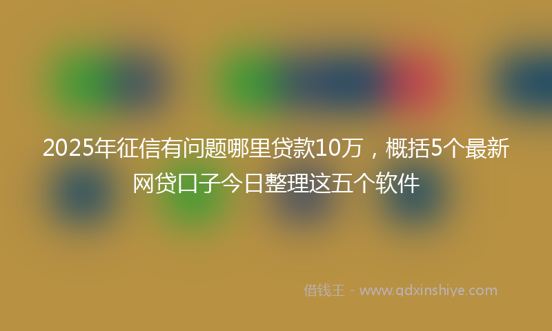 2025年征信有问题哪里贷款10万，概括5个最新网贷口子今日整理这五个软件