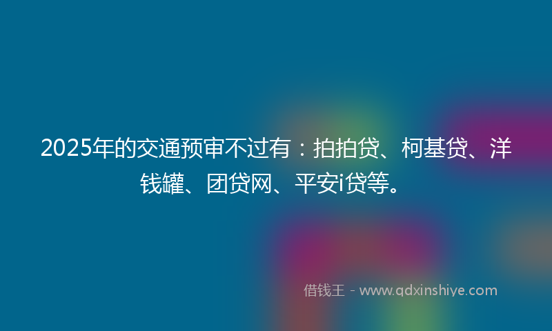 2025年的交通预审不过有：拍拍贷、柯基贷、洋钱罐、团贷网、平安i贷等。