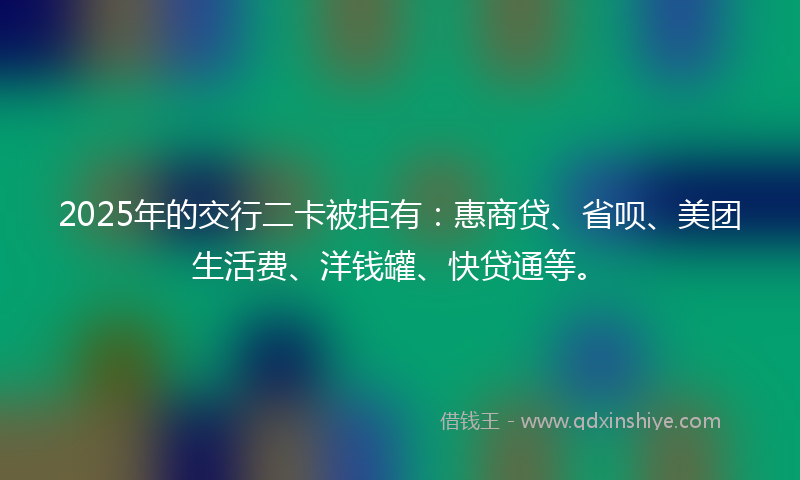2025年的交行二卡被拒有：惠商贷、省呗、美团生活费、洋钱罐、快贷通等。