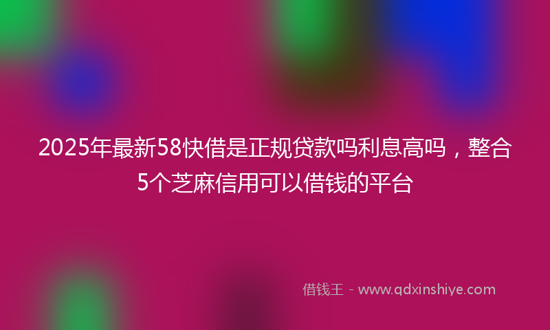 2025年最新58快借是正规贷款吗利息高吗，整合5个芝麻信用可以借钱的平台