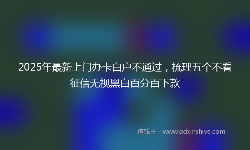 2025年最新上门办卡白户不通过，梳理五个不看征信无视黑白百分百下款
