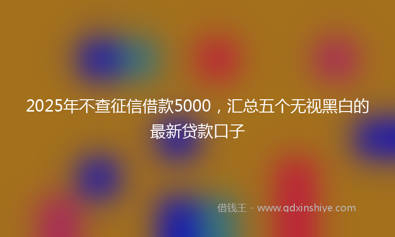 2025年不查征信借款5000，汇总五个无视黑白的最新贷款口子