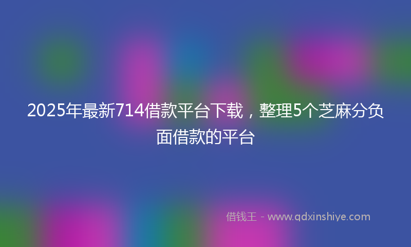 2025年最新714借款平台下载，整理5个芝麻分负面借款的平台