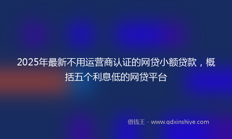 2025年最新不用运营商认证的网贷小额贷款，概括五个利息低的网贷平台