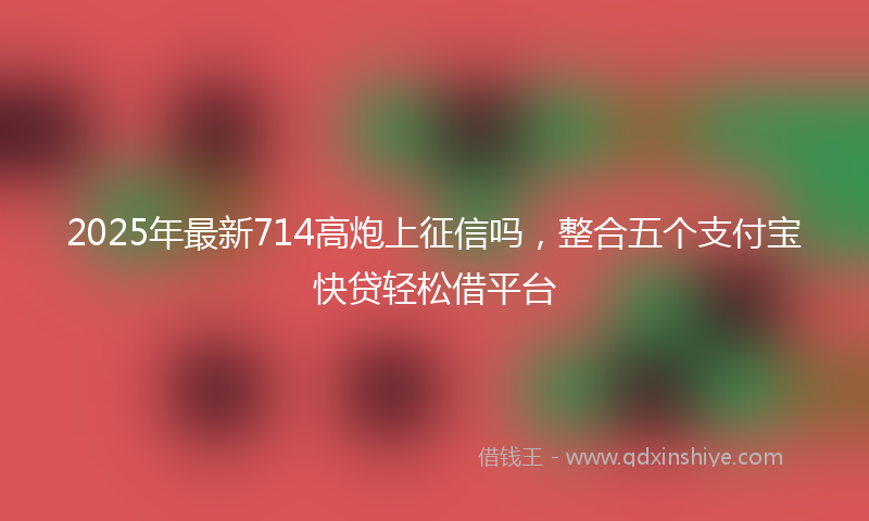 2025年最新714高炮上征信吗，整合五个支付宝快贷轻松借平台