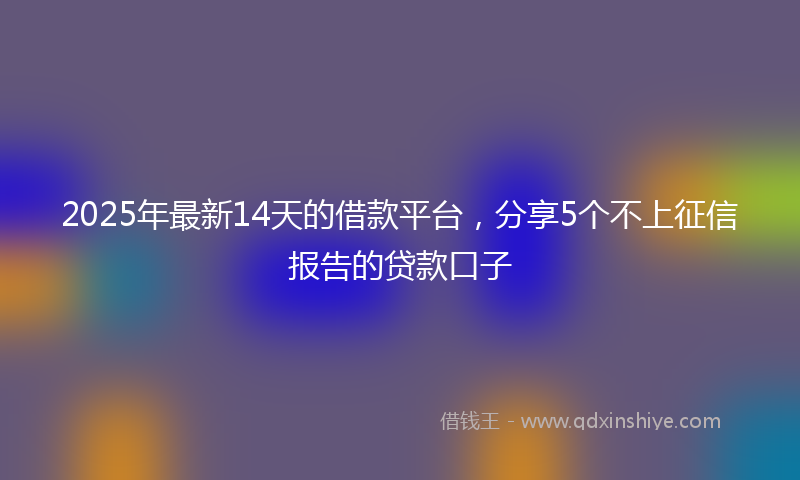 2025年最新14天的借款平台，分享5个不上征信报告的贷款口子