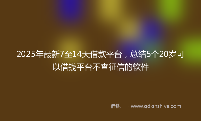 2025年最新7至14天借款平台，总结5个20岁可以借钱平台不查征信的软件