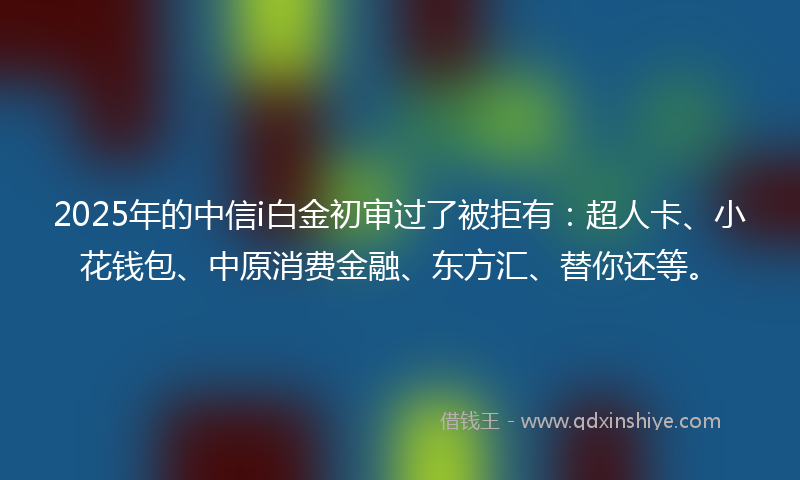 2025年的中信i白金初审过了被拒有：超人卡、小花钱包、中原消费金融、东方汇、替你还等。