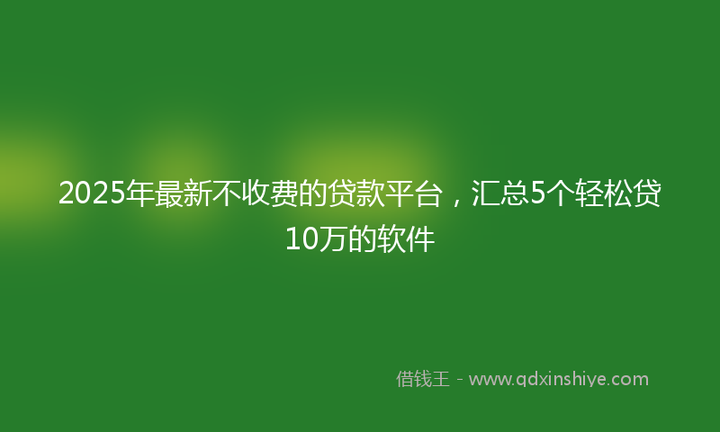 2025年最新不收费的贷款平台，汇总5个轻松贷10万的软件