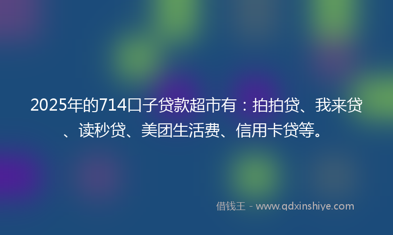 2025年的714口子贷款超市有：拍拍贷、我来贷、读秒贷、美团生活费、信用卡贷等。