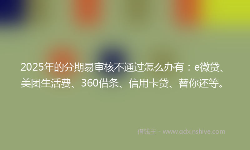 2025年的分期易审核不通过怎么办有：e微贷、美团生活费、360借条、信用卡贷、替你还等。