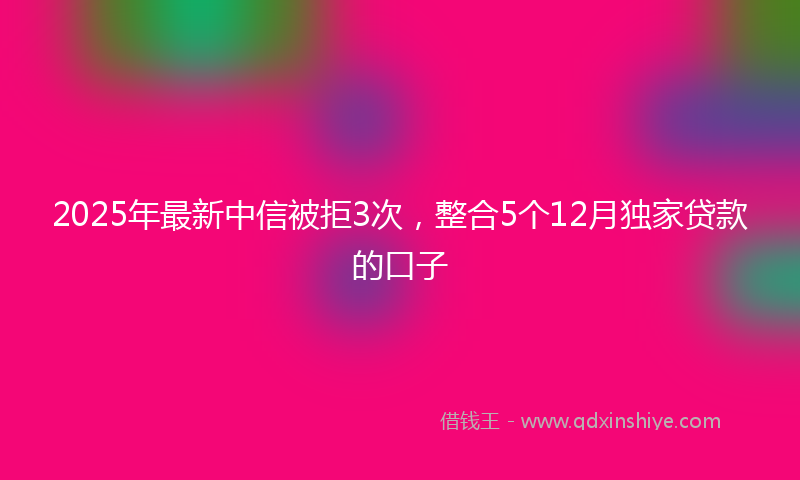 2025年最新中信被拒3次，整合5个12月独家贷款的口子