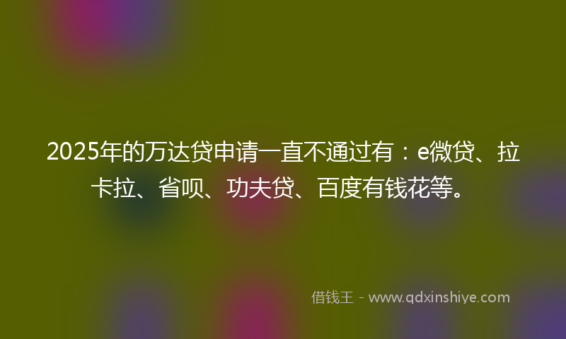 2025年的万达贷申请一直不通过有：e微贷、拉卡拉、省呗、功夫贷、百度有钱花等。