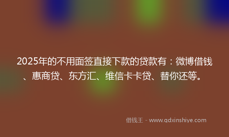 2025年的不用面签直接下款的贷款有：微博借钱、惠商贷、东方汇、维信卡卡贷、替你还等。