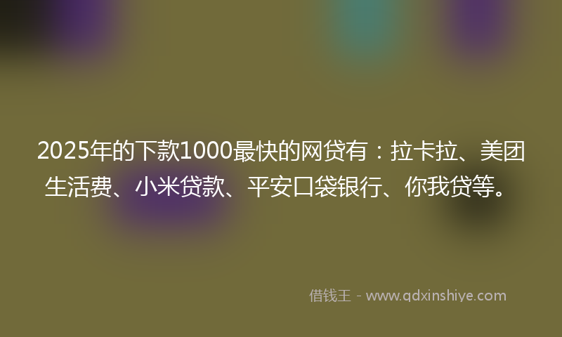 2025年的下款1000最快的网贷有：拉卡拉、美团生活费、小米贷款、平安口袋银行、你我贷等。