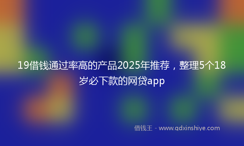19借钱通过率高的产品2025年推荐，整理5个18岁必下款的网贷app