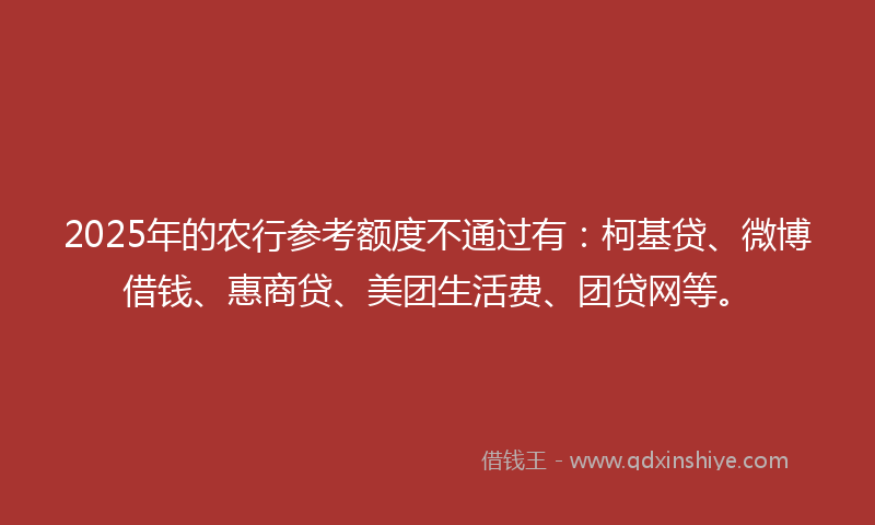 2025年的农行参考额度不通过有：柯基贷、微博借钱、惠商贷、美团生活费、团贷网等。
