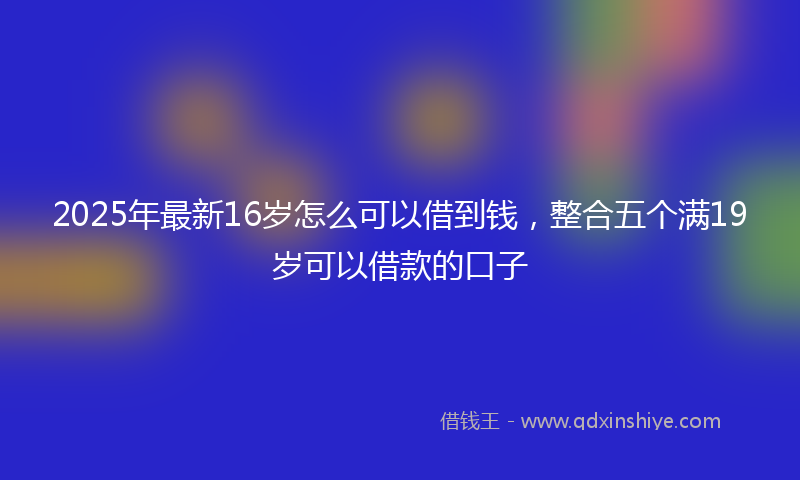2025年最新16岁怎么可以借到钱，整合五个满19岁可以借款的口子