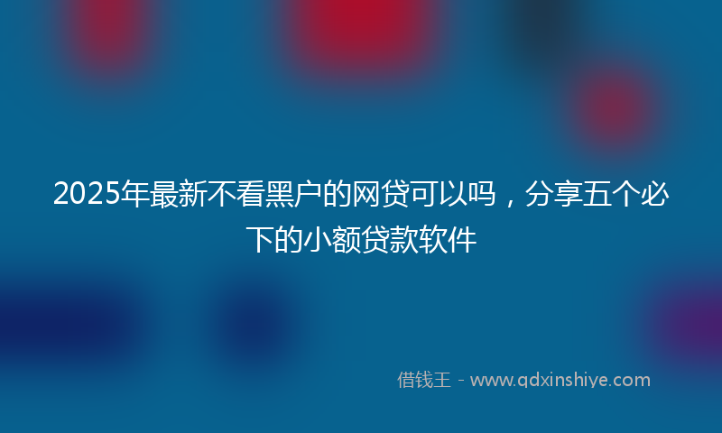 2025年最新不看黑户的网贷可以吗，分享五个必下的小额贷款软件