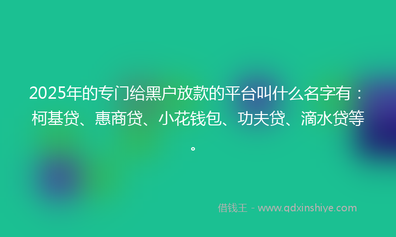 2025年的专门给黑户放款的平台叫什么名字有：柯基贷、惠商贷、小花钱包、功夫贷、滴水贷等。