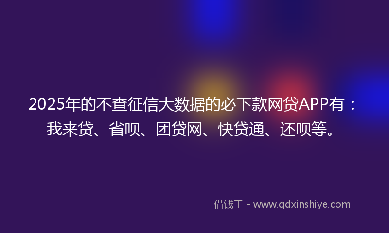 2025年的不查征信大数据的必下款网贷APP有：我来贷、省呗、团贷网、快贷通、还呗等。