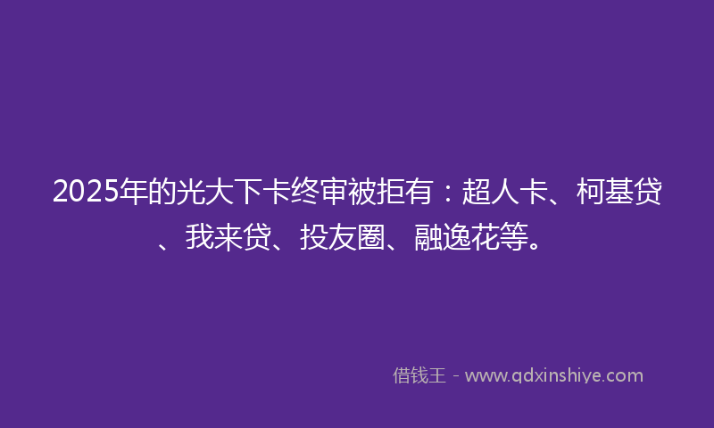 2025年的光大下卡终审被拒有：超人卡、柯基贷、我来贷、投友圈、融逸花等。