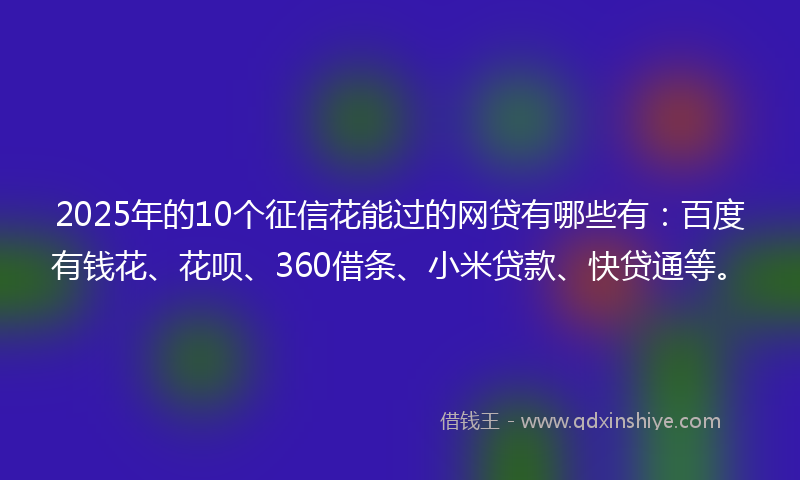 2025年的10个征信花能过的网贷有哪些有：百度有钱花、花呗、360借条、小米贷款、快贷通等。
