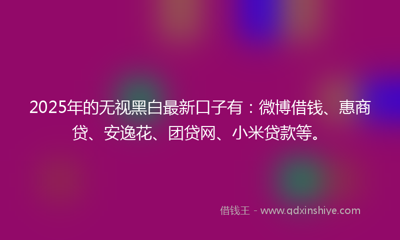 2025年的无视黑白最新口子有：微博借钱、惠商贷、安逸花、团贷网、小米贷款等。