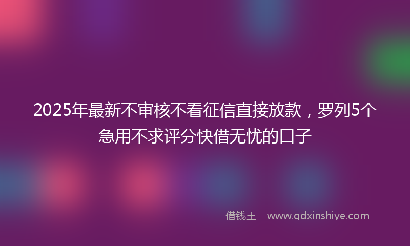 2025年最新不审核不看征信直接放款，罗列5个急用不求评分快借无忧的口子
