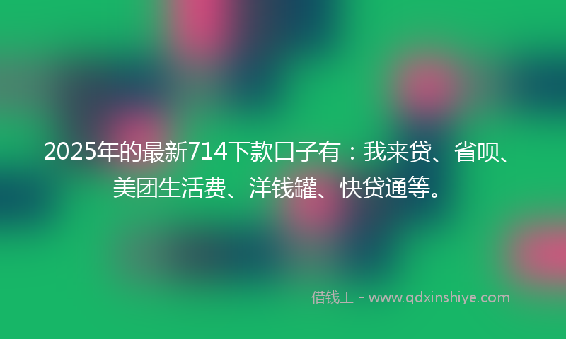 2025年的最新714下款口子有：我来贷、省呗、美团生活费、洋钱罐、快贷通等。
