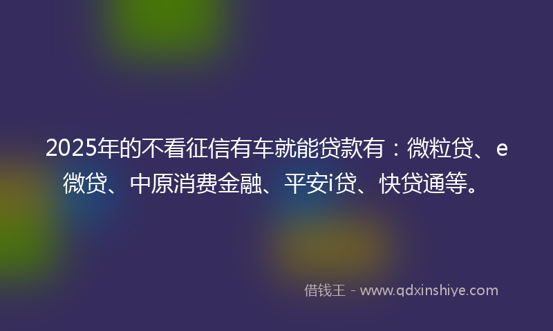 2025年的不看征信有车就能贷款有：微粒贷、e微贷、中原消费金融、平安i贷、快贷通等。