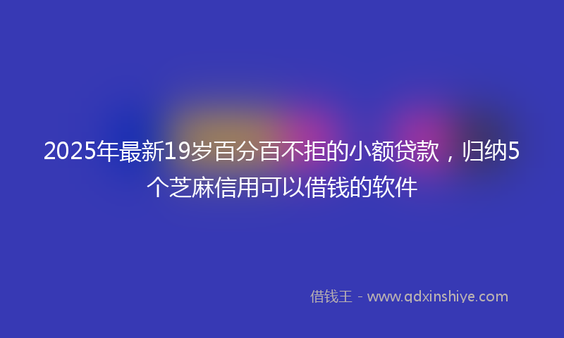 2025年最新19岁百分百不拒的小额贷款，归纳5个芝麻信用可以借钱的软件