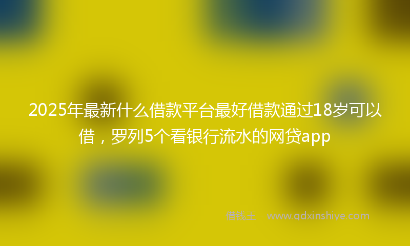 2025年最新什么借款平台最好借款通过18岁可以借，罗列5个看银行流水的网贷app