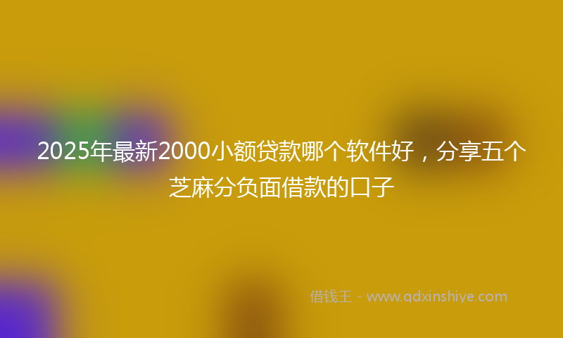 2025年最新2000小额贷款哪个软件好，分享五个芝麻分负面借款的口子