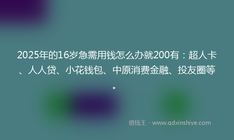 2025年的16岁急需用钱怎么办就200有：超人卡、人人贷、小花钱包、中原消费金融、投友圈等。