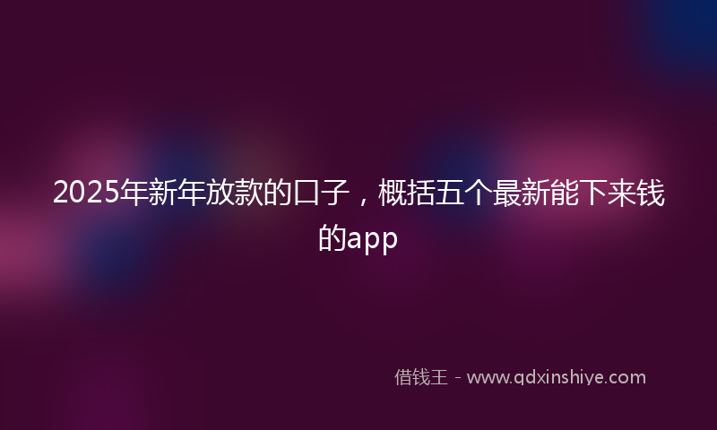 2025年新年放款的口子，概括五个最新能下来钱的app