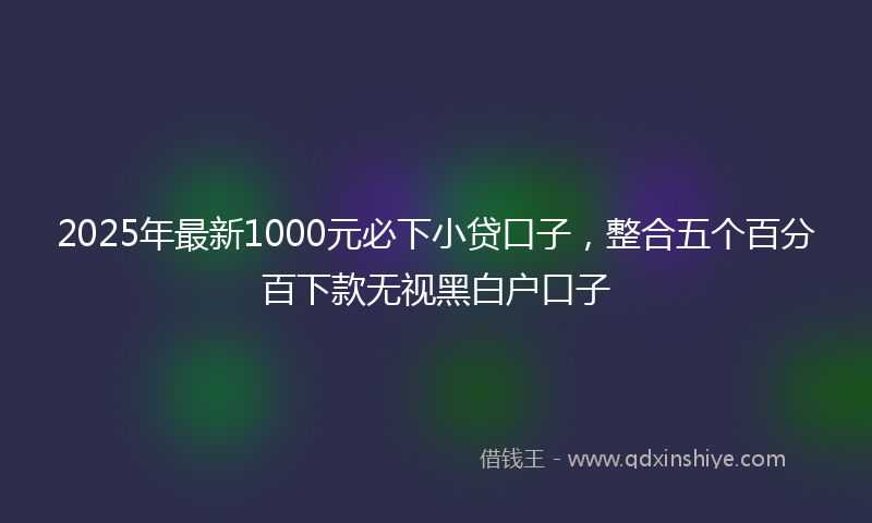 2025年最新1000元必下小贷口子，整合五个百分百下款无视黑白户口子