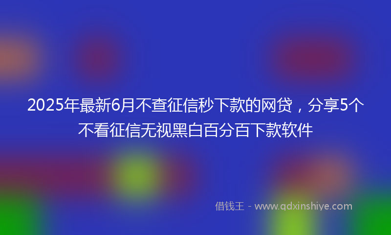 2025年最新6月不查征信秒下款的网贷，分享5个不看征信无视黑白百分百下款软件