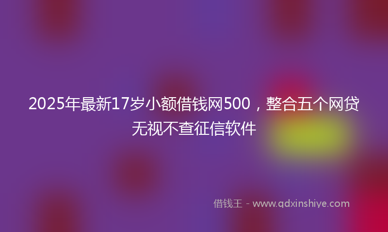 2025年最新17岁小额借钱网500，整合五个网贷无视不查征信软件