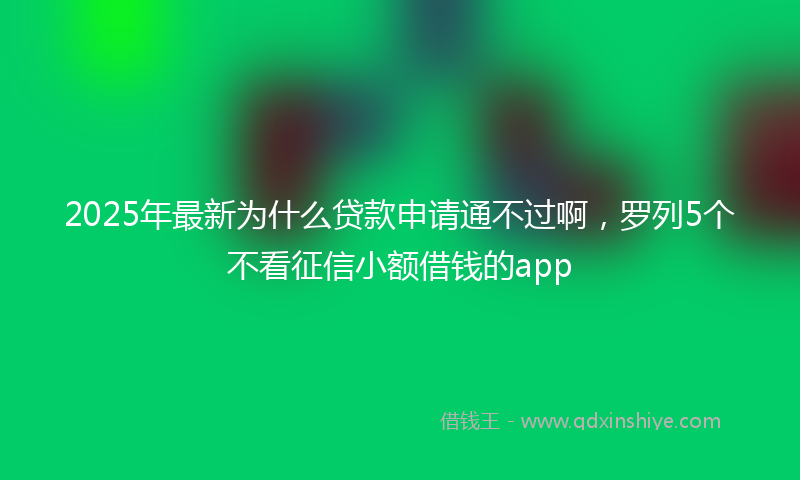 2025年最新为什么贷款申请通不过啊，罗列5个不看征信小额借钱的app