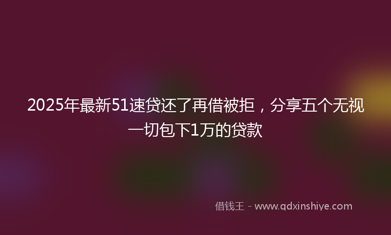 2025年最新51速贷还了再借被拒，分享五个无视一切包下1万的贷款