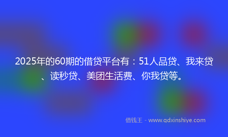 2025年的60期的借贷平台有：51人品贷、我来贷、读秒贷、美团生活费、你我贷等。